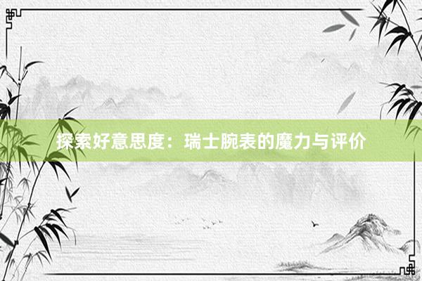 探索好意思度：瑞士腕表的魔力与评价